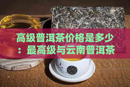 高级普洱茶价格是多少：更高级与云南普洱茶一斤市场价解析