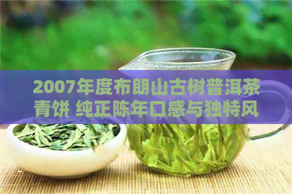 2007年度布朗山古树普洱茶青饼 纯正陈年口感与独特风味的完美结合