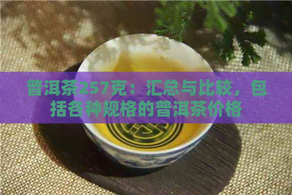 普洱茶257克：汇总与比较，包括各种规格的普洱茶价格