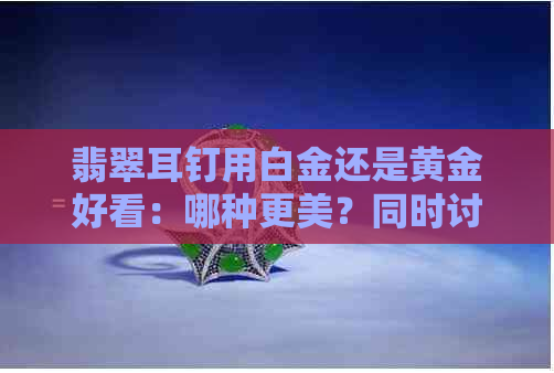 翡翠耳钉用白金还是黄金好看：哪种更美？同时讨论耳坠的美观性。