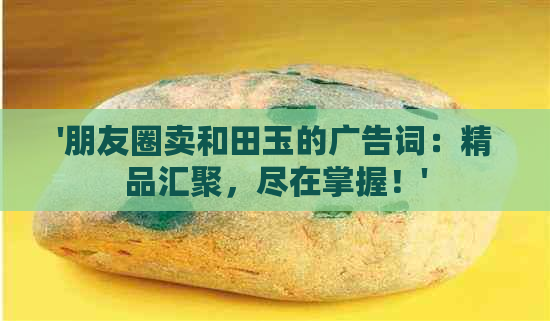 '朋友圈卖和田玉的广告词：精品汇聚，尽在掌握！'