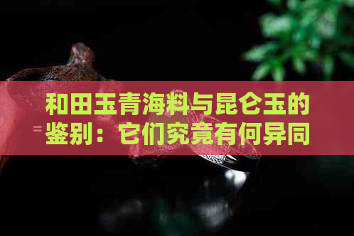 和田玉青海料与昆仑玉的鉴别：它们究竟有何异同？