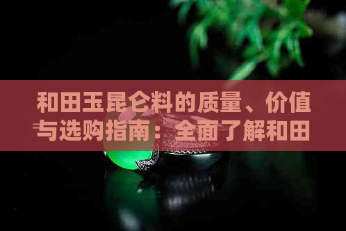 和田玉昆仑料的质量、价值与选购指南：全面了解和田玉的各种类型及其特点