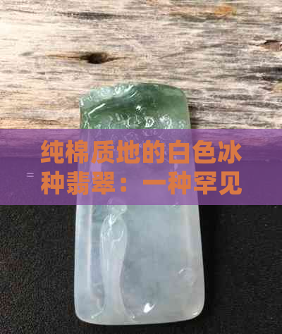 纯棉质地的白色冰种翡翠：一种罕见的美感与品质结合