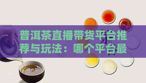 普洱茶直播带货平台推荐与玩法：哪个平台最合适？