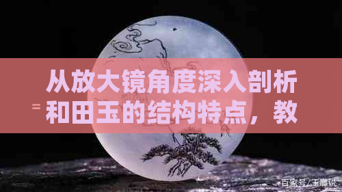 从放大镜角度深入剖析和田玉的结构特点，教你如何挑选和鉴别真正的和田玉