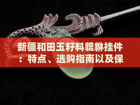 新疆和田玉籽料貔貅挂件：特点、选购指南以及保养维护方法一文解析