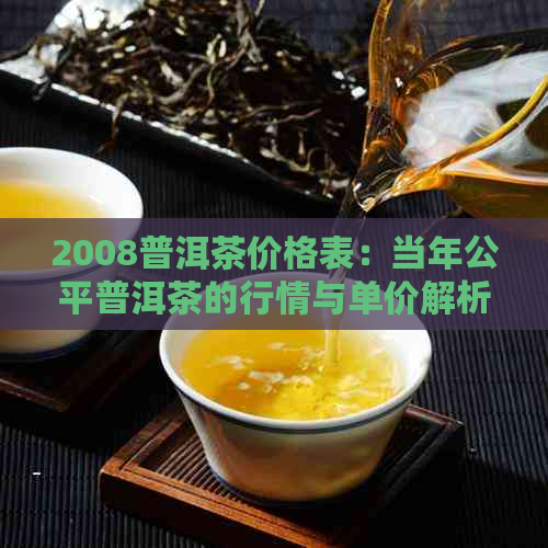 2008普洱茶价格表：当年公平普洱茶的行情与单价解析