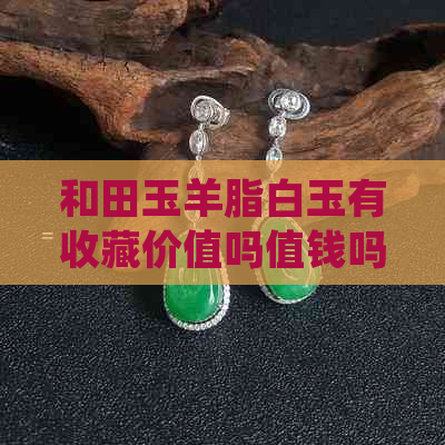 和田玉羊脂白玉有收藏价值吗值钱吗：探讨和田玉羊脂白玉的价值与投资潜力