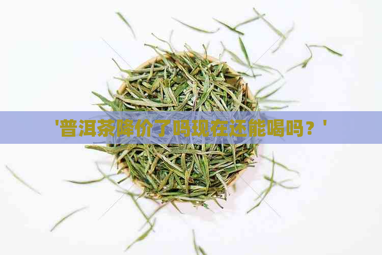 '普洱茶降价了吗现在还能喝吗？'