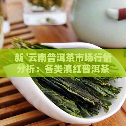 新 '云南普洱茶市场行情分析：各类滇红普洱茶价格走势与品质对比'