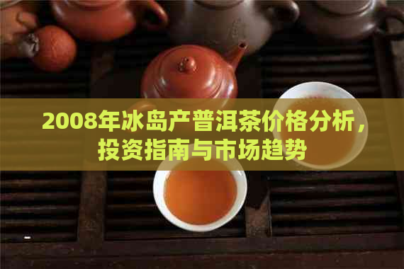 2008年冰岛产普洱茶价格分析，投资指南与市场趋势