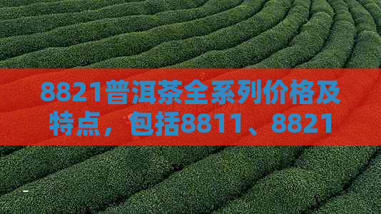 8821普洱茶全系列价格及特点，包括8811、8821普洱生茶、8781与8861普洱茶