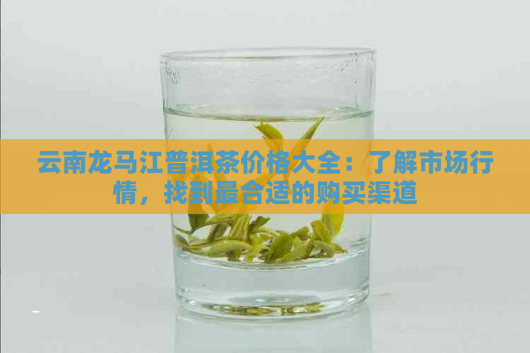 云南龙马江普洱茶价格大全：了解市场行情，找到最合适的购买渠道