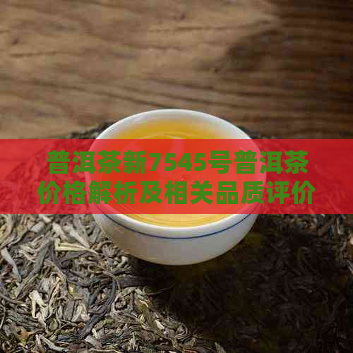 普洱茶新7545号普洱茶价格解析及相关品质评价