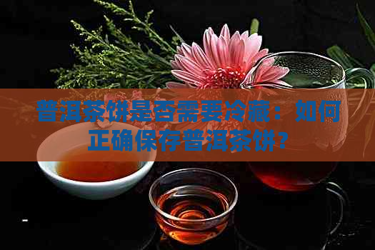 普洱茶饼是否需要冷藏：如何正确保存普洱茶饼？