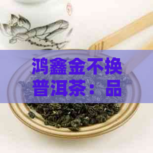 鸿鑫金不换普洱茶：品质越，口感独特，收藏与品饮兼具的全面茶叶选择