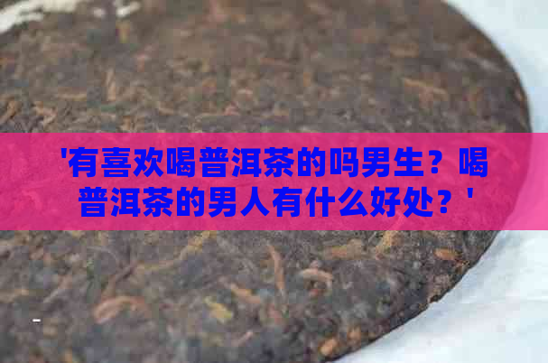 '有喜欢喝普洱茶的吗男生？喝普洱茶的男人有什么好处？'