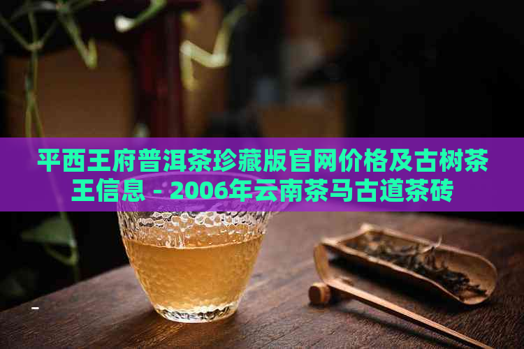 平西王府普洱茶珍藏版官网价格及古树茶王信息 - 2006年云南茶马古道茶砖