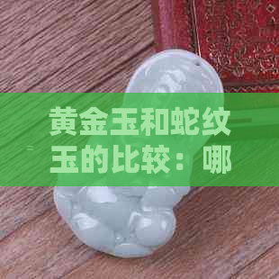 黄金玉和蛇纹玉的比较：哪种更适合购买？