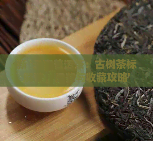 新 '云南普洱茶：古树茶标解读，品鉴与收藏攻略'