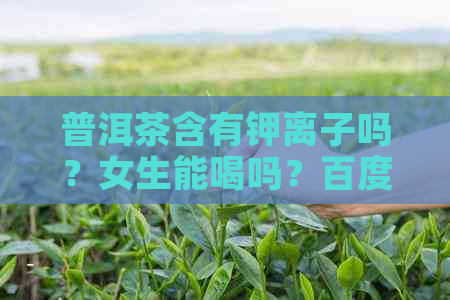 普洱茶含有钾离子吗？女生能喝吗？百度百科。