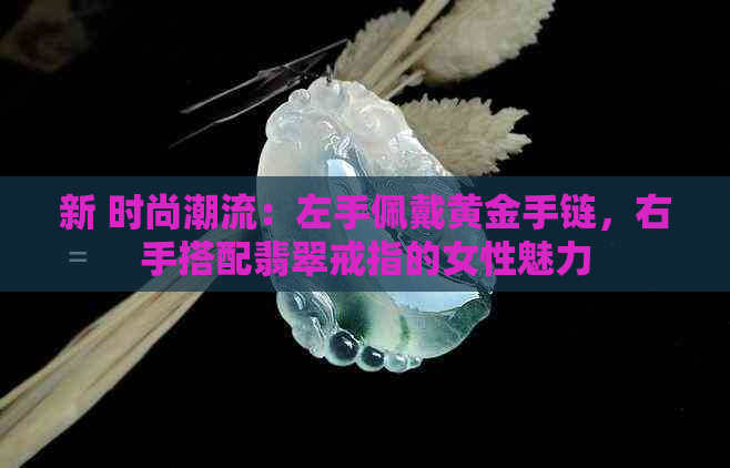 新 时尚潮流：左手佩戴黄金手链，右手搭配翡翠戒指的女性魅力