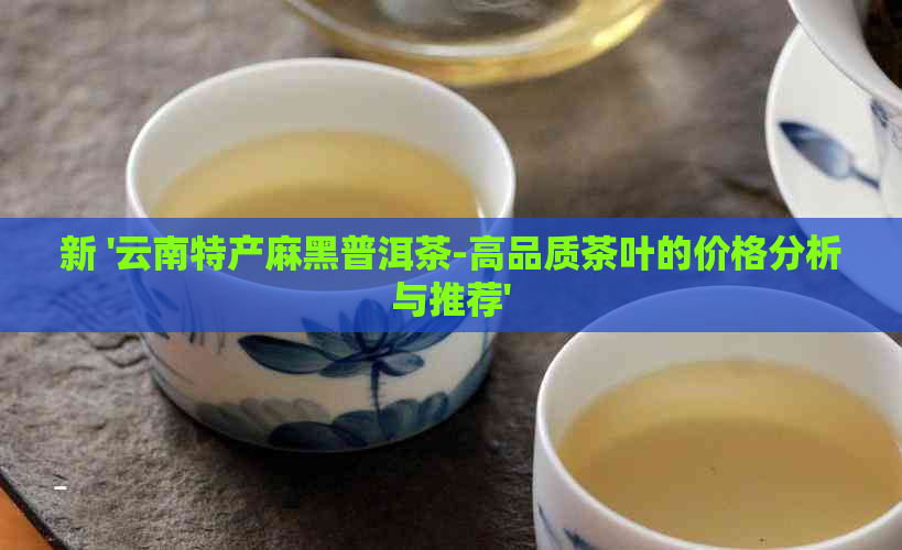 新 '云南特产麻黑普洱茶-高品质茶叶的价格分析与推荐'