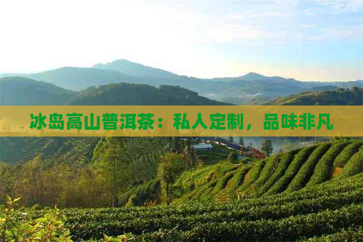 冰岛高山普洱茶：私人定制，品味非凡