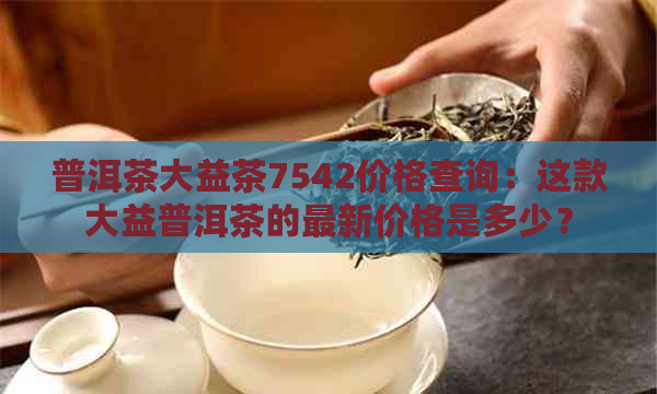 普洱茶大益茶7542价格查询：这款大益普洱茶的最新价格是多少？