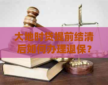 大地时贷提前结清后如何办理退保？需要满足哪些条件？