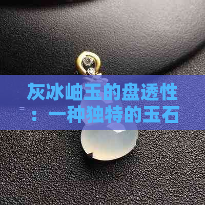 灰冰岫玉的盘透性：一种独特的玉石魅力探讨