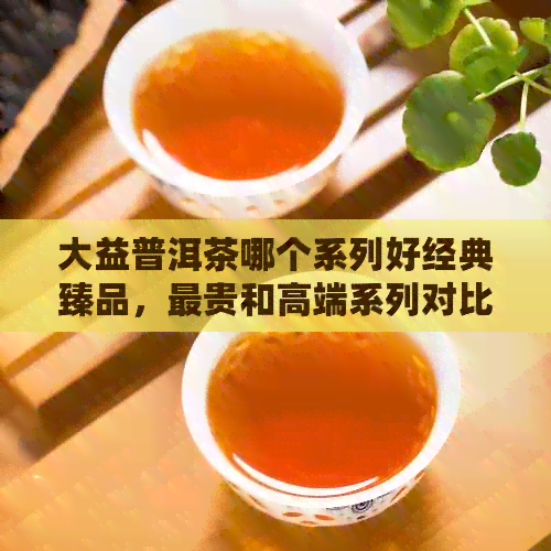 大益普洱茶哪个系列好经典臻品，最贵和高端系列对比