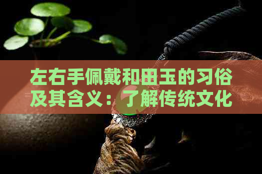 左右手佩戴和田玉的习俗及其含义：了解传统文化与玉石佩戴之道