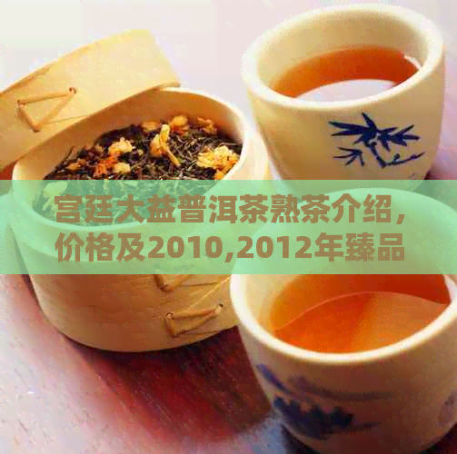 宫廷大益普洱茶熟茶介绍，价格及2010,2012年臻品散茶评价