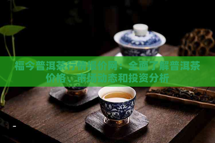 福今普洱茶行情报价网：全面了解普洱茶价格、市场动态和投资分析