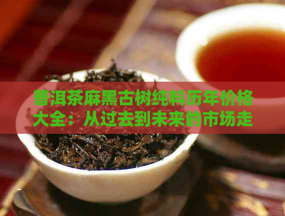 普洱茶麻黑古树纯料历年价格大全：从过去到未来的市场走势与分析