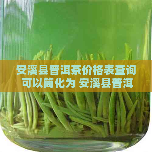 安溪县普洱茶价格表查询 可以简化为 安溪县普洱茶价格表。