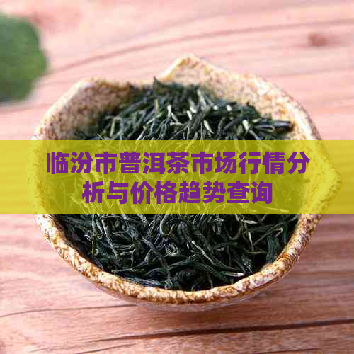 临汾市普洱茶市场行情分析与价格趋势查询