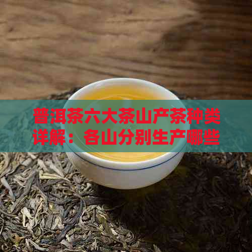 普洱茶六大茶山产茶种类详解：各山分别生产哪些茶叶？