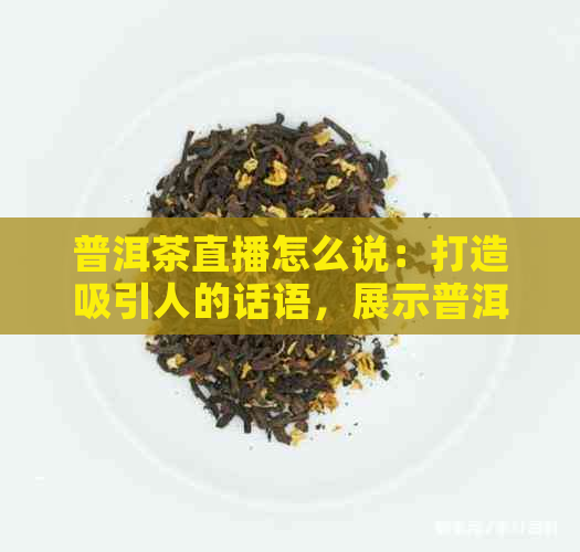 普洱茶直播怎么说：打造吸引人的话语，展示普洱茶魅力！