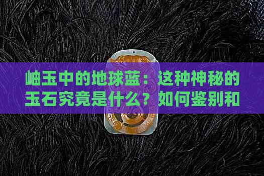 岫玉中的地球蓝：这种神秘的玉石究竟是什么？如何鉴别和欣赏？