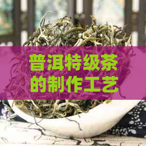 普洱特级茶的制作工艺、品质特点和冲泡方法：一份全面解析，满足您的好奇心