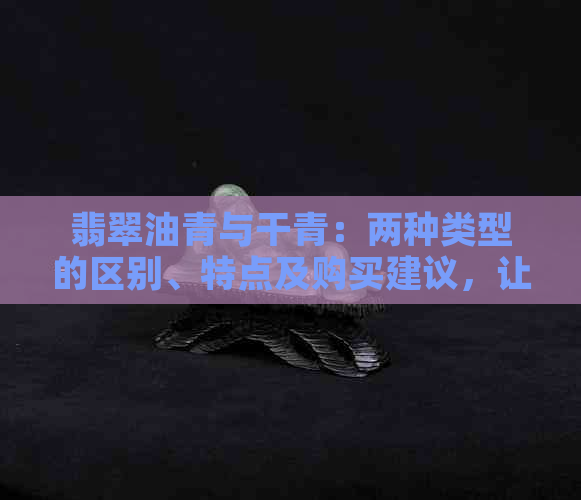 翡翠油青与干青：两种类型的区别、特点及购买建议，让你轻松辨别真伪！