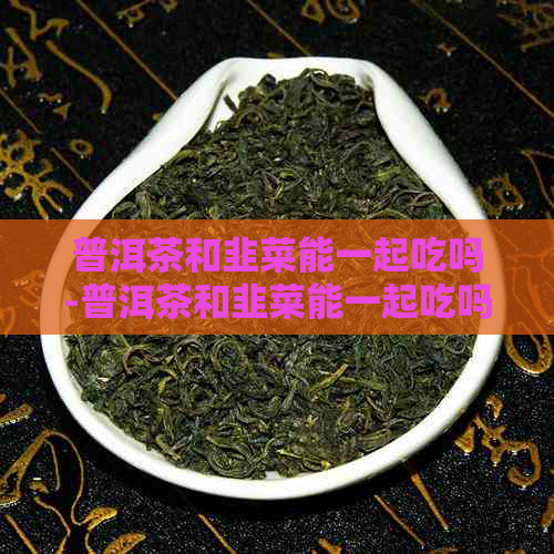 普洱茶和韭菜能一起吃吗-普洱茶和韭菜能一起吃吗早餐