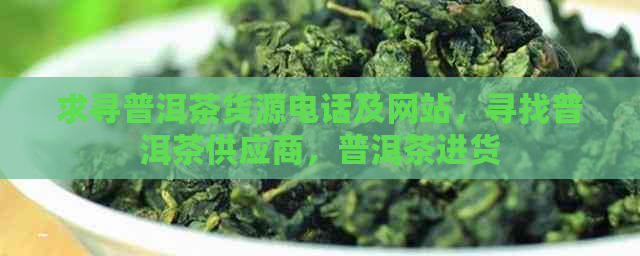 求寻普洱茶货源电话及网站，寻找普洱茶供应商，普洱茶进货