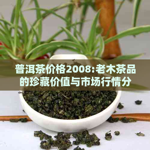 普洱茶价格2008:老木茶品的珍藏价值与市场行情分析