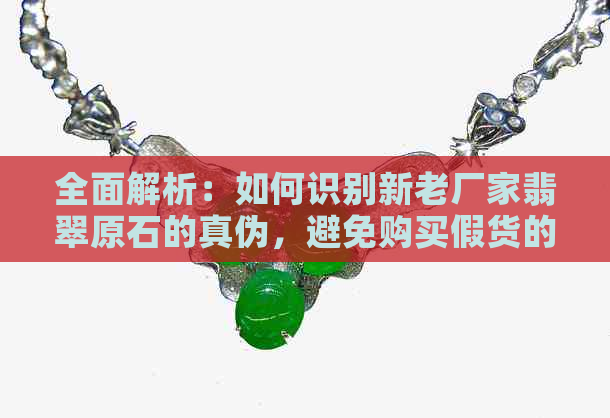 全面解析：如何识别新老厂家翡翠原石的真伪，避免购买假货的技巧和建议