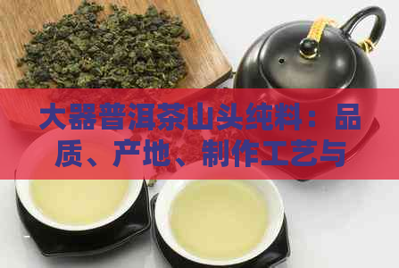 大器普洱茶山头纯料：品质、产地、制作工艺与口感的全面探索