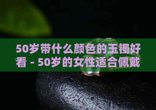 50岁带什么颜色的玉镯好看 - 50岁的女性适合佩戴哪种颜色的玉镯？